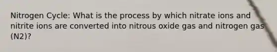 Nitrogen Cycle: What is the process by which nitrate ions and nitrite ions are converted into nitrous oxide gas and nitrogen gas (N2)?