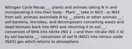 Nitrogen Cycle Recap __: plants and animals taking N in and incorporating it into their body - Plant __ take in NO3 - or NH3 from soil; animals assimilate N by __ plants or other animals __: soil bacteria, microbes, and decomposers converting waste and dead biomass back into NH3 and returning it to soil __: conversion of NH4 into nitrite (NO 2 -) and then nitrate (NO 3 4) by soil bacteria __: conversion of soil N (NO2) into nitrous oxide (N2O) gas which returns to atmosphere