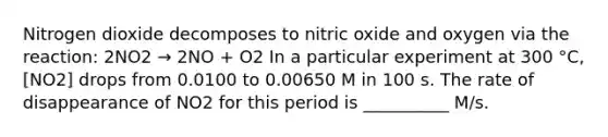 Nitrogen dioxide decomposes to nitric oxide and oxygen via the reaction: 2NO2 → 2NO + O2 In a particular experiment at 300 °C, [NO2] drops from 0.0100 to 0.00650 M in 100 s. The rate of disappearance of NO2 for this period is __________ M/s.