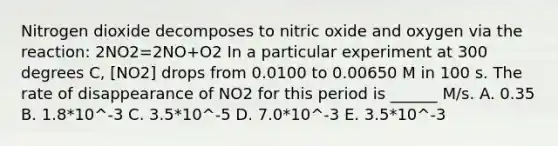 Nitrogen dioxide decomposes to nitric oxide and oxygen via the reaction: 2NO2=2NO+O2 In a particular experiment at 300 degrees C, [NO2] drops from 0.0100 to 0.00650 M in 100 s. The rate of disappearance of NO2 for this period is ______ M/s. A. 0.35 B. 1.8*10^-3 C. 3.5*10^-5 D. 7.0*10^-3 E. 3.5*10^-3