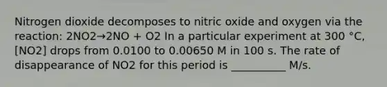 Nitrogen dioxide decomposes to nitric oxide and oxygen via the reaction: 2NO2→2NO + O2 In a particular experiment at 300 °C, [NO2] drops from 0.0100 to 0.00650 M in 100 s. The rate of disappearance of NO2 for this period is __________ M/s.