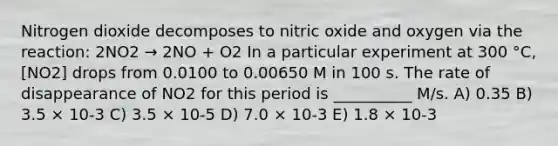 Nitrogen dioxide decomposes to nitric oxide and oxygen via the reaction: 2NO2 → 2NO + O2 In a particular experiment at 300 °C, [NO2] drops from 0.0100 to 0.00650 M in 100 s. The rate of disappearance of NO2 for this period is __________ M/s. A) 0.35 B) 3.5 × 10-3 C) 3.5 × 10-5 D) 7.0 × 10-3 E) 1.8 × 10-3