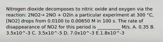 Nitrogen dioxide decomposes to nitric oxide and oxygen via the reaction: 2NO2→ 2NO + O2In a particular experiment at 300 °C, [NO2] drops from 0.0100 to 0.00650 M in 100 s. The rate of disappearance of NO2 for this period is __________ M/s. A. 0.35 B. 3.5x10^-3 C. 3.5x10^-5 D. 7.0x10^-3 E.1.8x10^-3