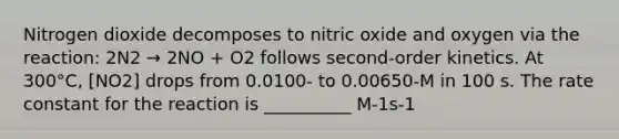 Nitrogen dioxide decomposes to nitric oxide and oxygen via the reaction: 2N2 → 2NO + O2 follows second-order kinetics. At 300°C, [NO2] drops from 0.0100- to 0.00650-M in 100 s. The rate constant for the reaction is __________ M-1s-1