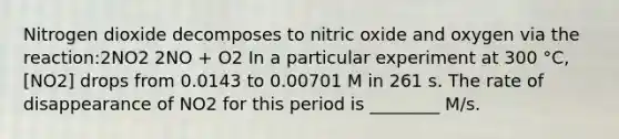 Nitrogen dioxide decomposes to nitric oxide and oxygen via the reaction:2NO2 2NO + O2 In a particular experiment at 300 °C, [NO2] drops from 0.0143 to 0.00701 M in 261 s. The rate of disappearance of NO2 for this period is ________ M/s.