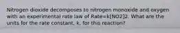 Nitrogen dioxide decomposes to nitrogen monoxide and oxygen with an experimental rate law of Rate=k[NO2]2. What are the units for the rate constant, k, for this reaction?