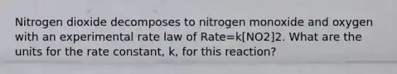 Nitrogen dioxide decomposes to nitrogen monoxide and oxygen with an experimental rate law of Rate=k[NO2]2. What are the units for the rate constant, k, for this reaction?