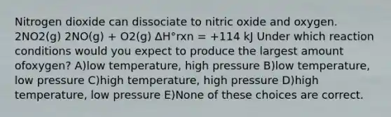 Nitrogen dioxide can dissociate to nitric oxide and oxygen. 2NO2(g) 2NO(g) + O2(g) ∆H°rxn = +114 kJ Under which reaction conditions would you expect to produce the largest amount ofoxygen? A)low temperature, high pressure B)low temperature, low pressure C)high temperature, high pressure D)high temperature, low pressure E)None of these choices are correct.