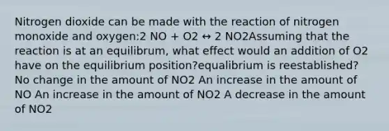 Nitrogen dioxide can be made with the reaction of nitrogen monoxide and oxygen:2 NO + O2 ↔ 2 NO2Assuming that the reaction is at an equilibrum, what effect would an addition of O2 have on the equilibrium position?equalibrium is reestablished? No change in the amount of NO2 An increase in the amount of NO An increase in the amount of NO2 A decrease in the amount of NO2