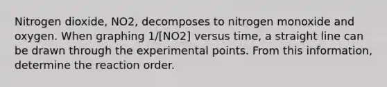 Nitrogen dioxide, NO2, decomposes to nitrogen monoxide and oxygen. When graphing 1/[NO2] versus time, a straight line can be drawn through the experimental points. From this information, determine the reaction order.