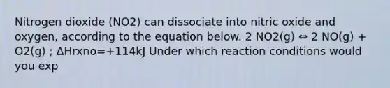 Nitrogen dioxide (NO2) can dissociate into nitric oxide and oxygen, according to the equation below. 2 NO2(g) ⇔ 2 NO(g) + O2(g) ; ΔHrxno=+114kJ Under which reaction conditions would you exp