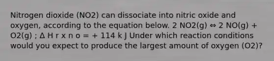 Nitrogen dioxide (NO2) can dissociate into nitric oxide and oxygen, according to the equation below. 2 NO2(g) ⇔ 2 NO(g) + O2(g) ; Δ H r x n o = + 114 k J Under which reaction conditions would you expect to produce the largest amount of oxygen (O2)?