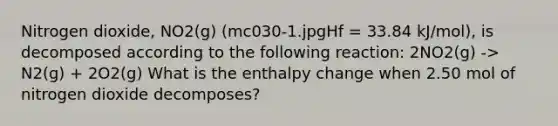 Nitrogen dioxide, NO2(g) (mc030-1.jpgHf = 33.84 kJ/mol), is decomposed according to the following reaction: 2NO2(g) -> N2(g) + 2O2(g) What is the enthalpy change when 2.50 mol of nitrogen dioxide decomposes?