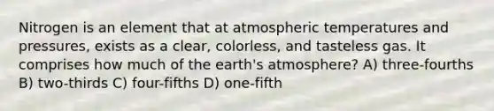 Nitrogen is an element that at atmospheric temperatures and pressures, exists as a clear, colorless, and tasteless gas. It comprises how much of the earth's atmosphere? A) three-fourths B) two-thirds C) four-fifths D) one-fifth