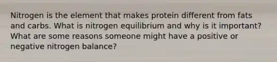 Nitrogen is the element that makes protein different from fats and carbs. What is nitrogen equilibrium and why is it important? What are some reasons someone might have a positive or negative nitrogen balance?