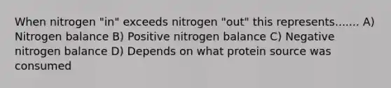 When nitrogen "in" exceeds nitrogen "out" this represents....... A) Nitrogen balance B) Positive nitrogen balance C) Negative nitrogen balance D) Depends on what protein source was consumed