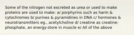 Some of the nitrogen not excreted as urea or used to make proteins are used to make: a/ porphyrins such as harm & cytochromes b/ purines & pyramidines in DNA c/ hormones & neurotransmitters eg., acetylcholine d/ creatine as creatine-phosphate, an energy-store in muscle e/ All of the above