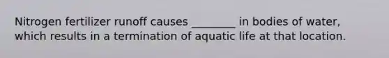 Nitrogen fertilizer runoff causes ________ in bodies of water, which results in a termination of aquatic life at that location.