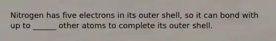 Nitrogen has five electrons in its outer shell, so it can bond with up to ______ other atoms to complete its outer shell.