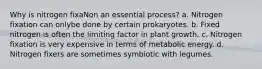 Why is nitrogen fixaNon an essential process? a. Nitrogen fixation can onlybe done by certain prokaryotes. b. Fixed nitrogen is often the limiting factor in plant growth. c. Nitrogen fixation is very expensive in terms of metabolic energy. d. Nitrogen fixers are sometimes symbiotic with legumes.