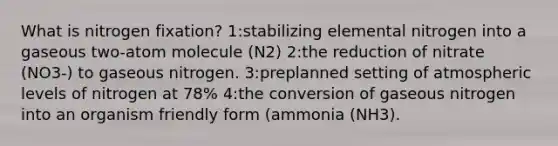 What is nitrogen fixation? 1:stabilizing elemental nitrogen into a gaseous two-atom molecule (N2) 2:the reduction of nitrate (NO3-) to gaseous nitrogen. 3:preplanned setting of atmospheric levels of nitrogen at 78% 4:the conversion of gaseous nitrogen into an organism friendly form (ammonia (NH3).