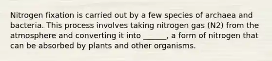 Nitrogen fixation is carried out by a few species of archaea and bacteria. This process involves taking nitrogen gas (N2) from the atmosphere and converting it into ______, a form of nitrogen that can be absorbed by plants and other organisms.
