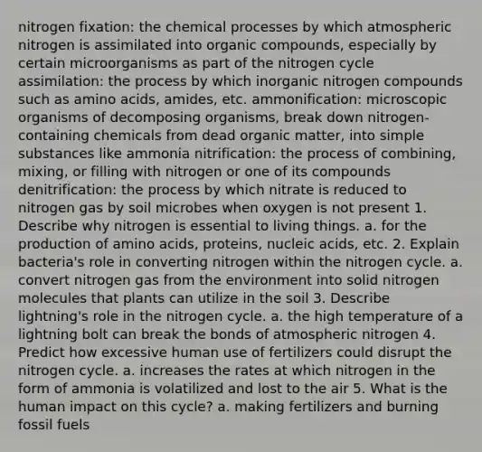 nitrogen fixation: the chemical processes by which atmospheric nitrogen is assimilated into organic compounds, especially by certain microorganisms as part of the nitrogen cycle assimilation: the process by which inorganic nitrogen compounds such as amino acids, amides, etc. ammonification: microscopic organisms of decomposing organisms, break down nitrogen-containing chemicals from dead organic matter, into simple substances like ammonia nitrification: the process of combining, mixing, or filling with nitrogen or one of its compounds denitrification: the process by which nitrate is reduced to nitrogen gas by soil microbes when oxygen is not present 1. Describe why nitrogen is essential to living things. a. for the production of amino acids, proteins, nucleic acids, etc. 2. Explain bacteria's role in converting nitrogen within the nitrogen cycle. a. convert nitrogen gas from the environment into solid nitrogen molecules that plants can utilize in the soil 3. Describe lightning's role in the nitrogen cycle. a. the high temperature of a lightning bolt can break the bonds of atmospheric nitrogen 4. Predict how excessive human use of fertilizers could disrupt the nitrogen cycle. a. increases the rates at which nitrogen in the form of ammonia is volatilized and lost to the air 5. What is the human impact on this cycle? a. making fertilizers and burning fossil fuels