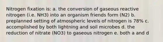 Nitrogen fixation is: a. the conversion of gaseous reactive nitrogen (i.e. NH3) into an organism friends form (N2) b. preplanned setting of atmospheric levels of nitrogen is 78% c. accomplished by both lightning and soil microbes d. the reduction of nitrate (NO3) to gaseous nitrogen e. both a and d