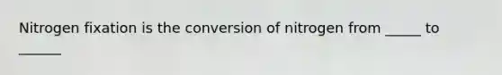 Nitrogen fixation is the conversion of nitrogen from _____ to ______