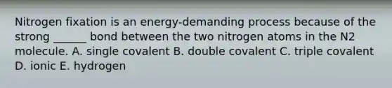 Nitrogen fixation is an energy-demanding process because of the strong ______ bond between the two nitrogen atoms in the N2 molecule. A. single covalent B. double covalent C. triple covalent D. ionic E. hydrogen