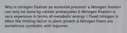 Why is nitrogen fixation an essential process? a Nitrogen fixation can only be done by certain prokaryotes b Nitrogen fixation is very expensive in terms of metabolic energy c Fixed nitrogen is often the limiting factor in plant growth d Nitrogen fixers are sometimes symbiotic with legumes