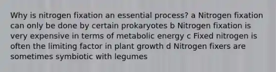 Why is nitrogen fixation an essential process? a Nitrogen fixation can only be done by certain prokaryotes b Nitrogen fixation is very expensive in terms of metabolic energy c Fixed nitrogen is often the limiting factor in plant growth d Nitrogen fixers are sometimes symbiotic with legumes