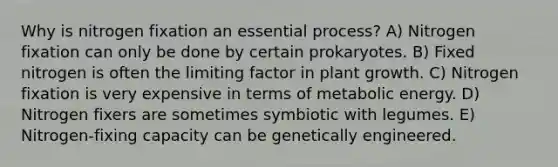 Why is nitrogen fixation an essential process? A) Nitrogen fixation can only be done by certain prokaryotes. B) Fixed nitrogen is often the limiting factor in plant growth. C) Nitrogen fixation is very expensive in terms of metabolic energy. D) Nitrogen fixers are sometimes symbiotic with legumes. E) Nitrogen-fixing capacity can be genetically engineered.