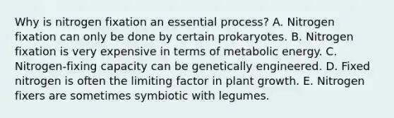 Why is nitrogen fixation an essential process? A. Nitrogen fixation can only be done by certain prokaryotes. B. Nitrogen fixation is very expensive in terms of metabolic energy. C. Nitrogen-fixing capacity can be genetically engineered. D. Fixed nitrogen is often the limiting factor in plant growth. E. Nitrogen fixers are sometimes symbiotic with legumes.