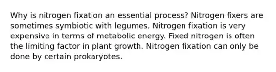 Why is nitrogen fixation an essential process? Nitrogen fixers are sometimes symbiotic with legumes. Nitrogen fixation is very expensive in terms of metabolic energy. Fixed nitrogen is often the limiting factor in plant growth. Nitrogen fixation can only be done by certain prokaryotes.