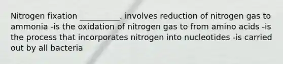 Nitrogen fixation __________. involves reduction of nitrogen gas to ammonia -is the oxidation of nitrogen gas to from amino acids -is the process that incorporates nitrogen into nucleotides -is carried out by all bacteria