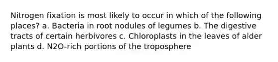 Nitrogen fixation is most likely to occur in which of the following places? a. Bacteria in root nodules of legumes b. The digestive tracts of certain herbivores c. Chloroplasts in the leaves of alder plants d. N2O-rich portions of the troposphere