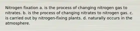 Nitrogen fixation a. is the process of changing nitrogen gas to nitrates. b. is the process of changing nitrates to nitrogen gas. c. is carried out by nitrogen-fixing plants. d. naturally occurs in the atmosphere.