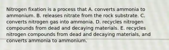 Nitrogen fixation is a process that A. converts ammonia to ammonium. B. releases nitrate from the rock substrate. C. converts nitrogen gas into ammonia. D. recycles nitrogen compounds from dead and decaying materials. E. recycles nitrogen compounds from dead and decaying materials, and converts ammonia to ammonium.