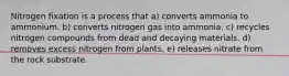 Nitrogen fixation is a process that a) converts ammonia to ammonium. b) converts nitrogen gas into ammonia. c) recycles nitrogen compounds from dead and decaying materials. d) removes excess nitrogen from plants. e) releases nitrate from the rock substrate.