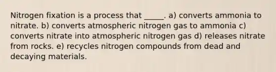 Nitrogen fixation is a process that _____. a) converts ammonia to nitrate. b) converts atmospheric nitrogen gas to ammonia c) converts nitrate into atmospheric nitrogen gas d) releases nitrate from rocks. e) recycles nitrogen compounds from dead and decaying materials.