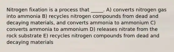 Nitrogen fixation is a process that _____. A) converts nitrogen gas into ammonia B) recycles nitrogen compounds from dead and decaying materials, and converts ammonia to ammonium C) converts ammonia to ammonium D) releases nitrate from the rock substrate E) recycles nitrogen compounds from dead and decaying materials