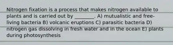 Nitrogen fixation is a process that makes nitrogen available to plants and is carried out by ________. A) mutualistic and free-living bacteria B) volcanic eruptions C) parasitic bacteria D) nitrogen gas dissolving in fresh water and in the ocean E) plants during photosynthesis