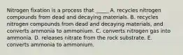 Nitrogen fixation is a process that _____ A. recycles nitrogen compounds from dead and decaying materials. B. recycles nitrogen compounds from dead and decaying materials, and converts ammonia to ammonium. C. converts nitrogen gas into ammonia. D. releases nitrate from the rock substrate. E. converts ammonia to ammonium.