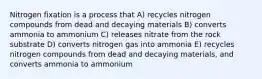 Nitrogen fixation is a process that A) recycles nitrogen compounds from dead and decaying materials B) converts ammonia to ammonium C) releases nitrate from the rock substrate D) converts nitrogen gas into ammonia E) recycles nitrogen compounds from dead and decaying materials, and converts ammonia to ammonium