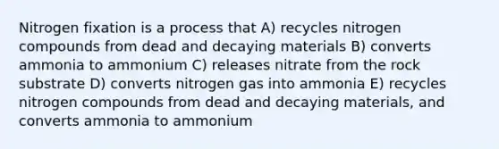 Nitrogen fixation is a process that A) recycles nitrogen compounds from dead and decaying materials B) converts ammonia to ammonium C) releases nitrate from the rock substrate D) converts nitrogen gas into ammonia E) recycles nitrogen compounds from dead and decaying materials, and converts ammonia to ammonium