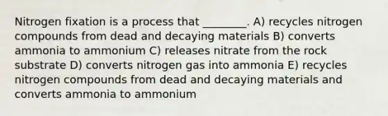 Nitrogen fixation is a process that ________. A) recycles nitrogen compounds from dead and decaying materials B) converts ammonia to ammonium C) releases nitrate from the rock substrate D) converts nitrogen gas into ammonia E) recycles nitrogen compounds from dead and decaying materials and converts ammonia to ammonium