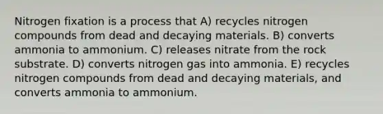 Nitrogen fixation is a process that A) recycles nitrogen compounds from dead and decaying materials. B) converts ammonia to ammonium. C) releases nitrate from the rock substrate. D) converts nitrogen gas into ammonia. E) recycles nitrogen compounds from dead and decaying materials, and converts ammonia to ammonium.