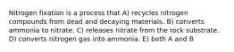 Nitrogen fixation is a process that A) recycles nitrogen compounds from dead and decaying materials. B) converts ammonia to nitrate. C) releases nitrate from the rock substrate. D) converts nitrogen gas into ammonia. E) both A and B