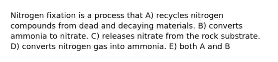 Nitrogen fixation is a process that A) recycles nitrogen compounds from dead and decaying materials. B) converts ammonia to nitrate. C) releases nitrate from the rock substrate. D) converts nitrogen gas into ammonia. E) both A and B